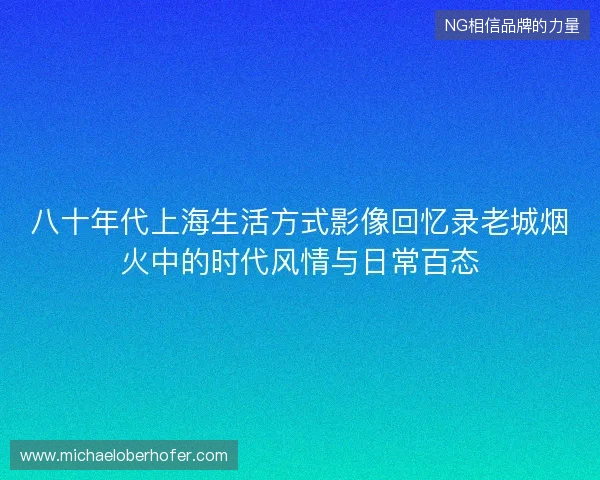 八十年代上海生活方式影像回忆录老城烟火中的时代风情与日常百态