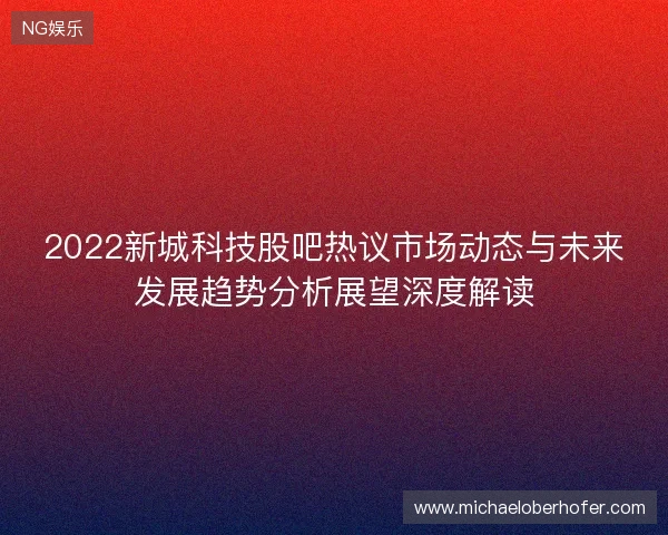 2022新城科技股吧热议市场动态与未来发展趋势分析展望深度解读