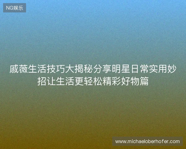 戚薇生活技巧大揭秘分享明星日常实用妙招让生活更轻松精彩好物篇 戚薇生活技巧大揭秘分享明星日常实用妙招让生活更轻松精彩好物篇