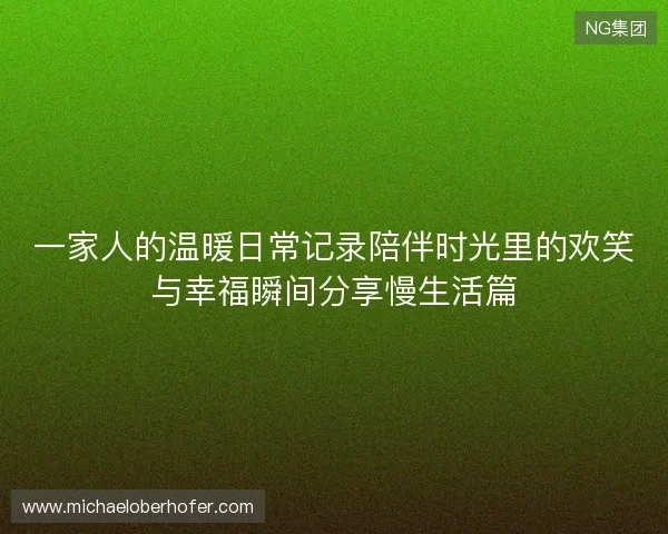 一家人的温暖日常记录陪伴时光里的欢笑与幸福瞬间分享慢生活篇